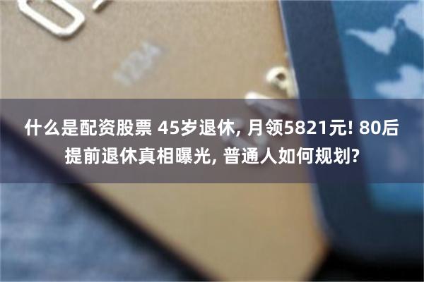 什么是配资股票 45岁退休, 月领5821元! 80后提前退休真相曝光, 普通人如何规划?