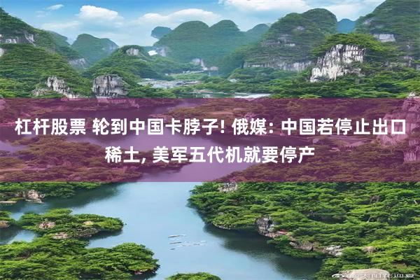 杠杆股票 轮到中国卡脖子! 俄媒: 中国若停止出口稀土, 美军五代机就要停产