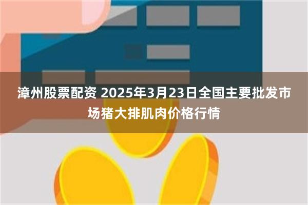 漳州股票配资 2025年3月23日全国主要批发市场猪大排肌肉价格行情
