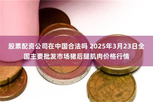 股票配资公司在中国合法吗 2025年3月23日全国主要批发市场猪后腿肌肉价格行情