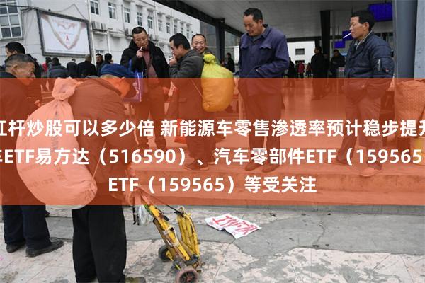 杠杆炒股可以多少倍 新能源车零售渗透率预计稳步提升，智能汽车ETF易方达（516590）、汽车零部件ETF（159565）等受关注