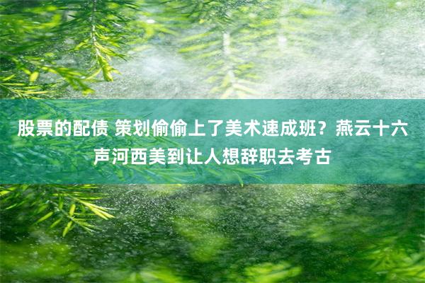 股票的配债 策划偷偷上了美术速成班？燕云十六声河西美到让人想辞职去考古