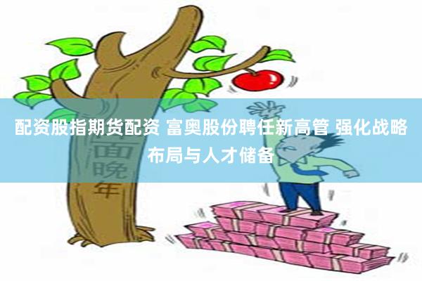 配资股指期货配资 富奥股份聘任新高管 强化战略布局与人才储备