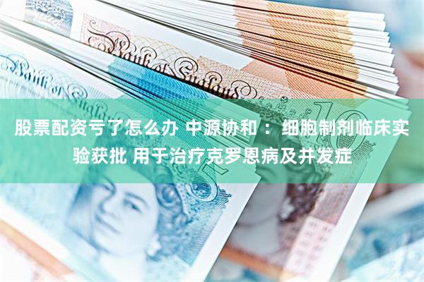 股票配资亏了怎么办 中源协和 ：细胞制剂临床实验获批 用于治疗克罗恩病及并发症