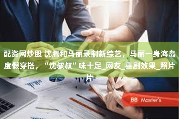 配资网炒股 沈腾和马丽录制新综艺，马丽一身海岛度假穿搭，“沈叔叔”味十足_网友_喜剧效果_照片