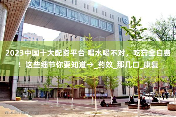 2023中国十大配资平台 喝水喝不对，吃药全白费！这些细节你要知道→_药效_那几口_康复