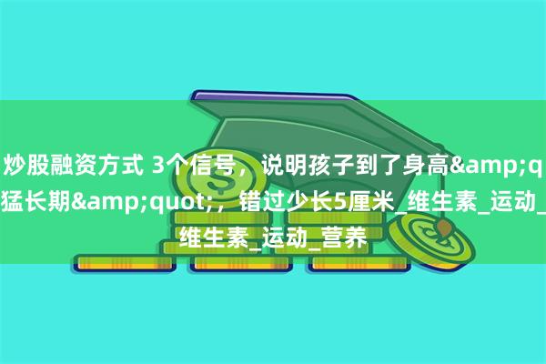 炒股融资方式 3个信号，说明孩子到了身高&quot;猛长期&quot;，错过少长5厘米_维生素_运动_营养