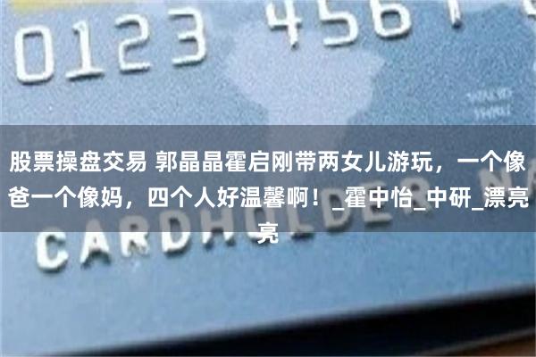 股票操盘交易 郭晶晶霍启刚带两女儿游玩，一个像爸一个像妈，四个人好温馨啊！_霍中怡_中研_漂亮