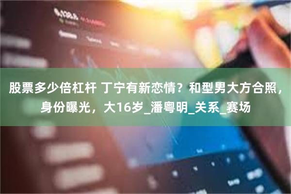 股票多少倍杠杆 丁宁有新恋情？和型男大方合照，身份曝光，大16岁_潘粤明_关系_赛场
