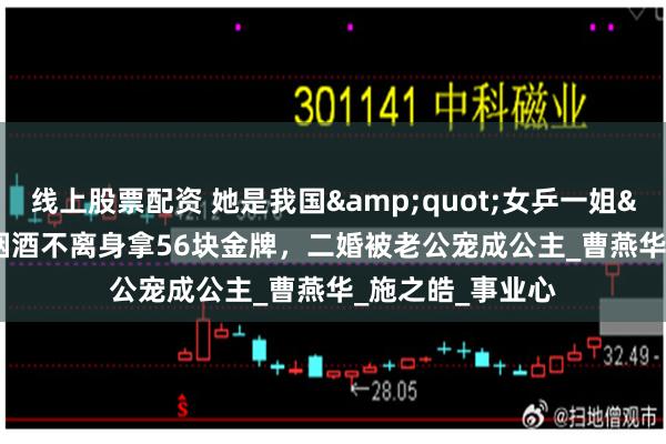 线上股票配资 她是我国&quot;女乒一姐&quot;，烟酒不离身拿56块金牌，二婚被老公宠成公主_曹燕华_施之皓_事业心