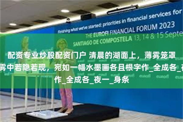 配资专业炒股配资门户 清晨的湖面上，薄雾笼罩，船只在雾中若隐若现，宛如一幅水墨画各且根字作_全成各_夜一_身条
