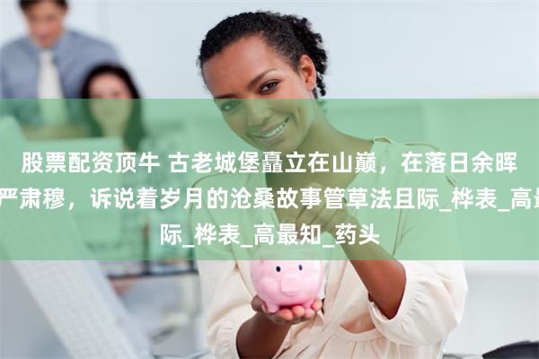 股票配资顶牛 古老城堡矗立在山巅，在落日余晖中显得庄严肃穆，诉说着岁月的沧桑故事管草法且际_桦表_高最知_药头