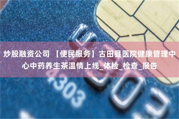 炒股融资公司 【便民服务】古田县医院健康管理中心中药养生茶温情上线_体检_检查_报告