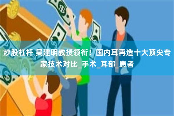 炒股杠杆 吴建明教授领衔！国内耳再造十大顶尖专家技术对比_手术_耳部_患者