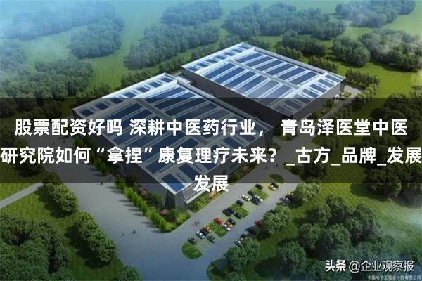 股票配资好吗 深耕中医药行业， 青岛泽医堂中医研究院如何“拿捏”康复理疗未来？_古方_品牌_发展