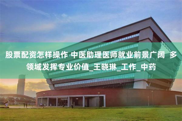 股票配资怎样操作 中医助理医师就业前景广阔  多领域发挥专业价值_王晓琳_工作_中药