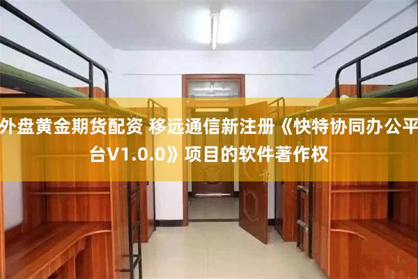 外盘黄金期货配资 移远通信新注册《快特协同办公平台V1.0.0》项目的软件著作权