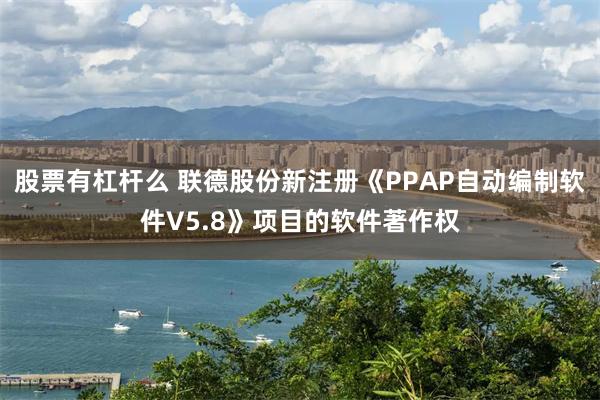 股票有杠杆么 联德股份新注册《PPAP自动编制软件V5.8》项目的软件著作权