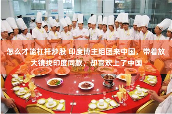怎么才能杠杆炒股 印度博主组团来中国，带着放大镜找印度同款，却喜欢上了中国