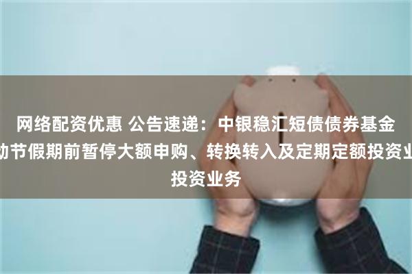 网络配资优惠 公告速递：中银稳汇短债债券基金劳动节假期前暂停大额申购、转换转入及定期定额投资业务