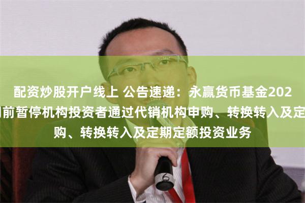 配资炒股开户线上 公告速递：永赢货币基金2025年“五一”假期前暂停机构投资者通过代销机构申购、转换转入及定期定额投资业务