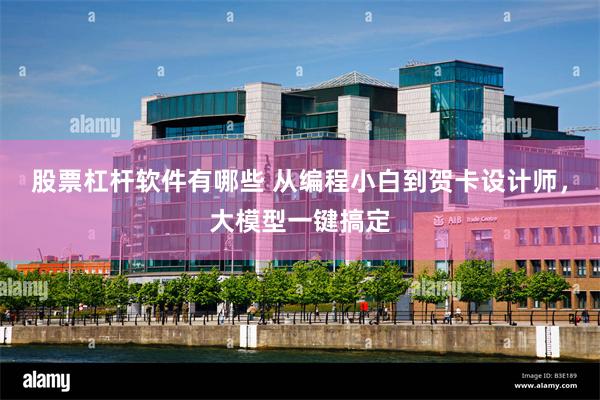 股票杠杆软件有哪些 从编程小白到贺卡设计师，大模型一键搞定