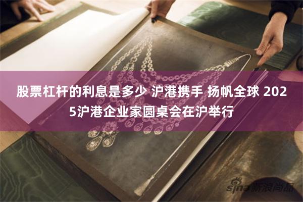 股票杠杆的利息是多少 沪港携手 扬帆全球 2025沪港企业家圆桌会在沪举行
