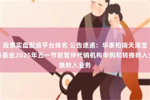股票实盘配资平台排名 公告速递：华泰柏瑞天添宝货币基金2025年五一节前暂停代销机构申购和转换转入业务
