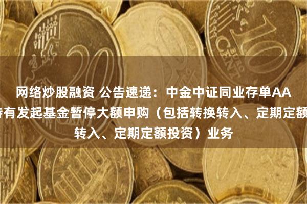 网络炒股融资 公告速递：中金中证同业存单AAA指数7天持有发起基金暂停大额申购（包括转换转入、定期定额投资）业务