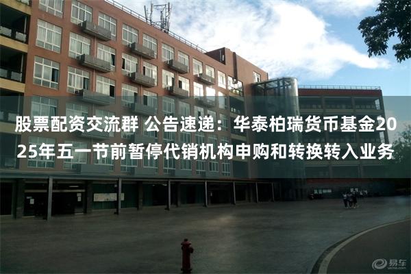 股票配资交流群 公告速递：华泰柏瑞货币基金2025年五一节前暂停代销机构申购和转换转入业务