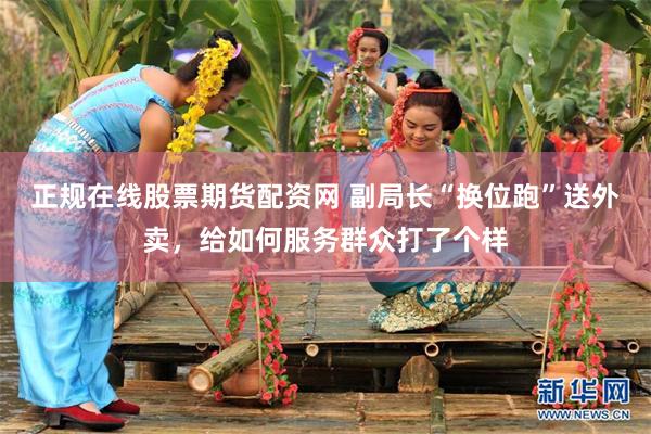 正规在线股票期货配资网 副局长“换位跑”送外卖，给如何服务群众打了个样