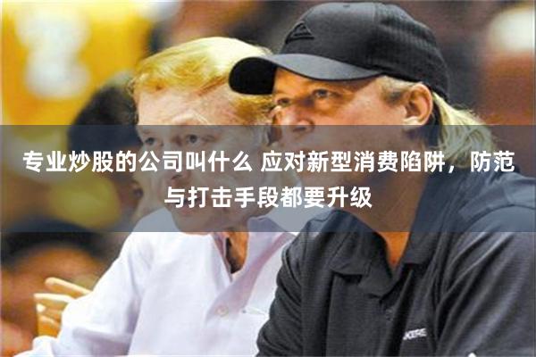专业炒股的公司叫什么 应对新型消费陷阱，防范与打击手段都要升级