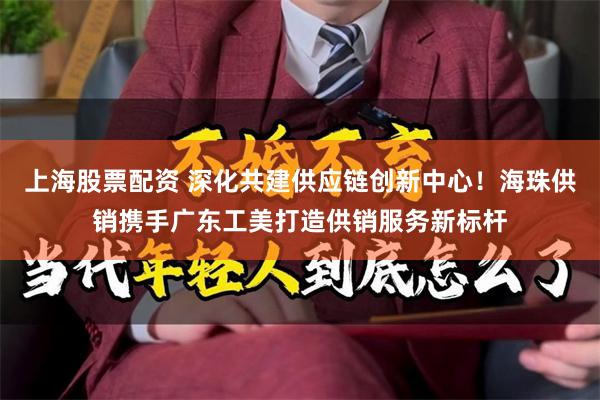 上海股票配资 深化共建供应链创新中心！海珠供销携手广东工美打造供销服务新标杆
