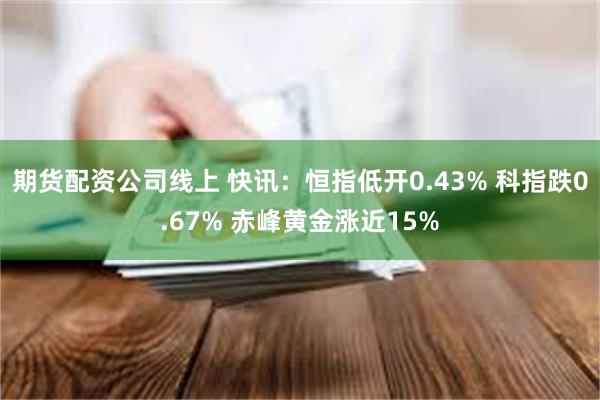 期货配资公司线上 快讯：恒指低开0.43% 科指跌0.67% 赤峰黄金涨近15%