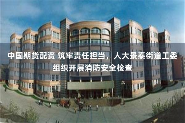 中国期货配资 筑牢责任担当，人大景泰街道工委组织开展消防安全检查