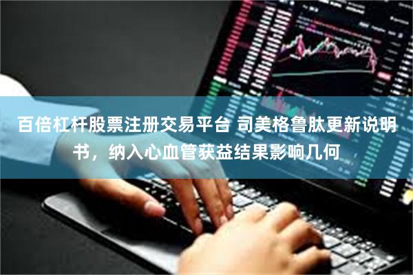 百倍杠杆股票注册交易平台 司美格鲁肽更新说明书，纳入心血管获益结果影响几何