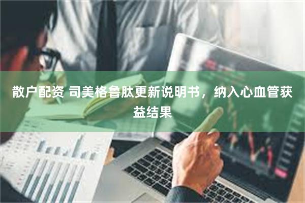 散户配资 司美格鲁肽更新说明书，纳入心血管获益结果