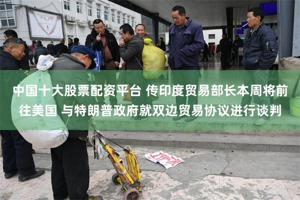 中国十大股票配资平台 传印度贸易部长本周将前往美国 与特朗普政府就双边贸易协议进行谈判