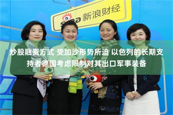 炒股融资方式 受加沙形势所迫 以色列的长期支持者德国考虑限制对其出口军事装备