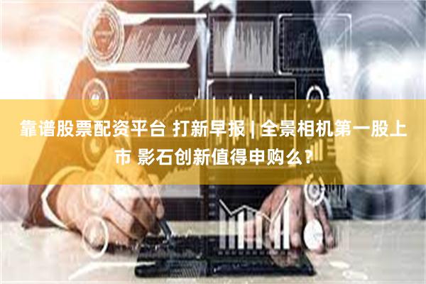 靠谱股票配资平台 打新早报 | 全景相机第一股上市 影石创新值得申购么？