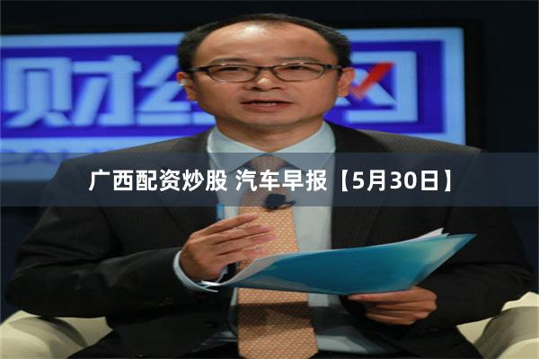 广西配资炒股 汽车早报【5月30日】