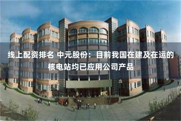 线上配资排名 中元股份：目前我国在建及在运的核电站均已应用公司产品