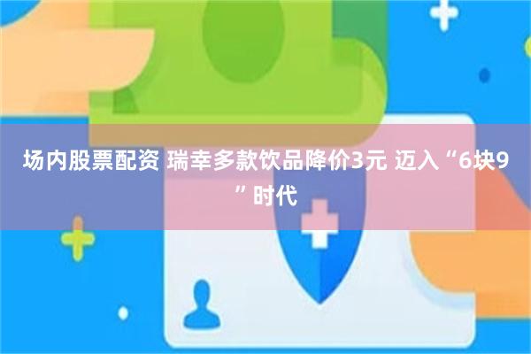 场内股票配资 瑞幸多款饮品降价3元 迈入“6块9”时代