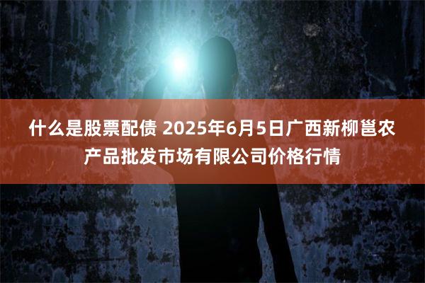 什么是股票配债 2025年6月5日广西新柳邕农产品批发市场有限公司价格行情