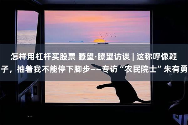 怎样用杠杆买股票 瞭望·瞭望访谈 | 这称呼像鞭子，抽着我不能停下脚步——专访“农民院士”朱有勇