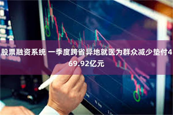 股票融资系统 一季度跨省异地就医为群众减少垫付469.92亿元