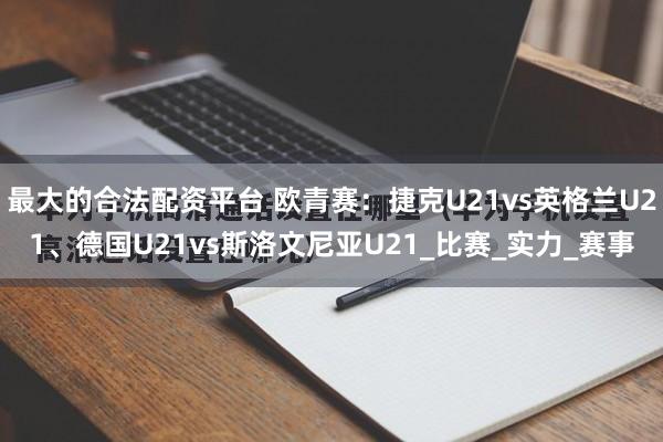 最大的合法配资平台 欧青赛：捷克U21vs英格兰U21、德国U21vs斯洛文尼亚U21_比赛_实力_赛事