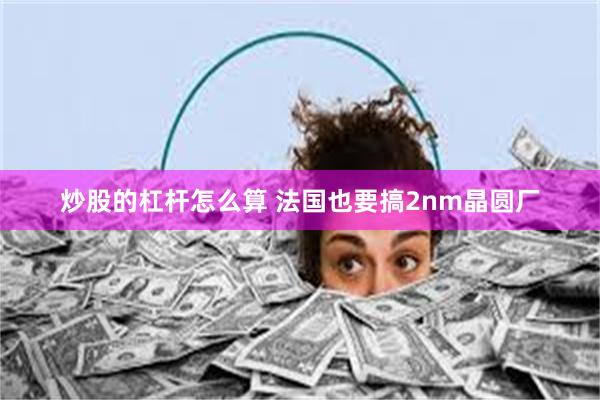 炒股的杠杆怎么算 法国也要搞2nm晶圆厂