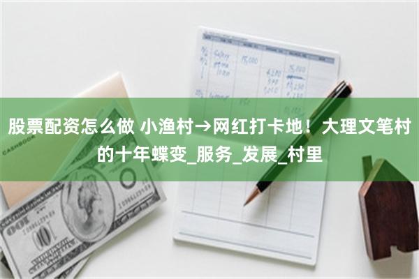 股票配资怎么做 小渔村→网红打卡地！大理文笔村的十年蝶变_服务_发展_村里