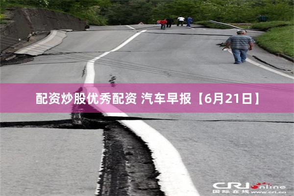 配资炒股优秀配资 汽车早报【6月21日】